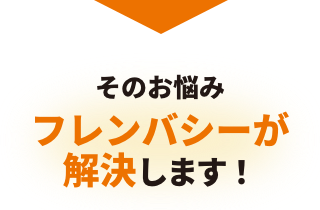 そのお悩み、フレンバシーが解決します！